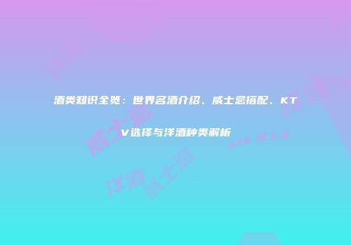 酒类知识全览：世界名酒介绍、威士忌搭配、KTV选择与洋酒种类解析