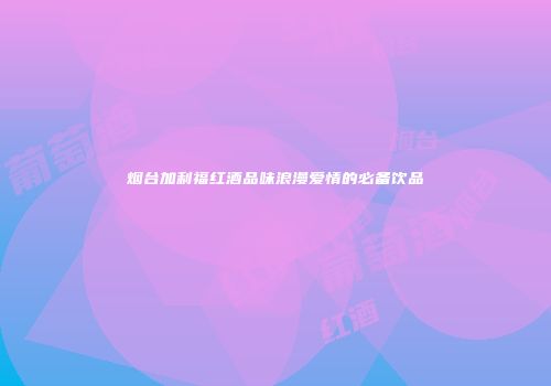 烟台加利福红酒品味浪漫爱情的必备饮品
