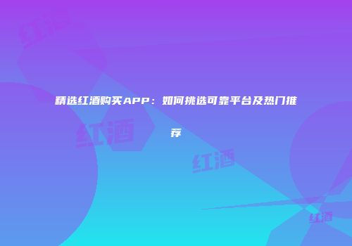 精选红酒购买APP：如何挑选可靠平台及热门推荐