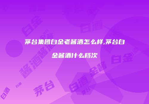 茅台集团白金老酱酒怎么样,茅台白金酱酒什么档次