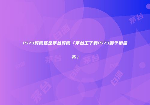 1573好喝还是茅台好喝「茅台王子和1573哪个销量高」