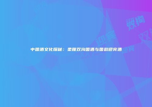 中国酒文化探秘：柔雅双沟国酒与国韵迎宾酒