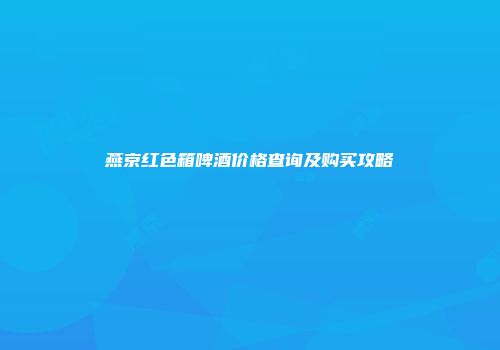 燕京红色箱啤酒价格查询及购买攻略