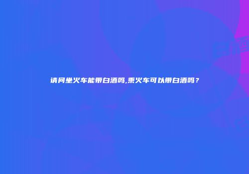 请问坐火车能带白酒吗,乘火车可以带白酒吗？