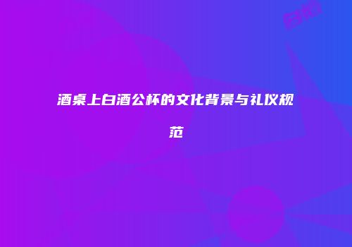 酒桌上白酒公杯的文化背景与礼仪规范