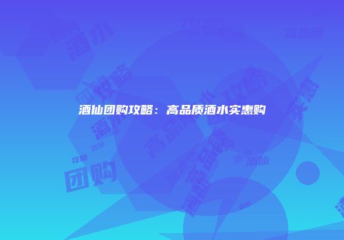 酒仙团购攻略：高品质酒水实惠购