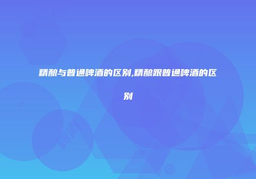 精酿与普通啤酒的区别,精酿跟普通啤酒的区别