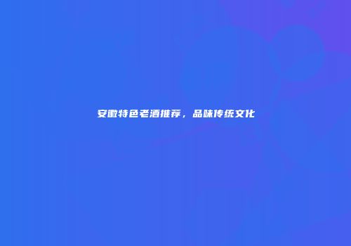 安徽特色老酒推荐，品味传统文化