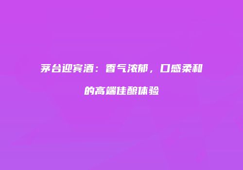 茅台迎宾酒：香气浓郁，口感柔和的高端佳酿体验