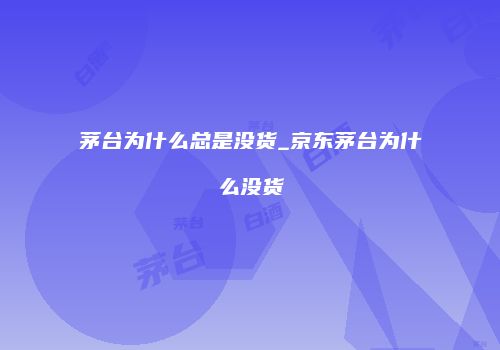 茅台为什么总是没货_京东茅台为什么没货