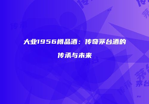 大业1956樽品酒：传奇茅台酒的传承与未来