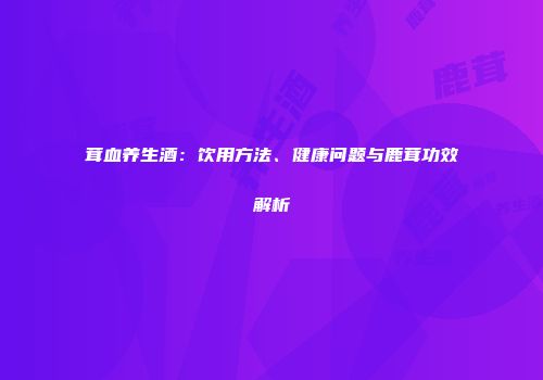 茸血养生酒：饮用方法、健康问题与鹿茸功效解析