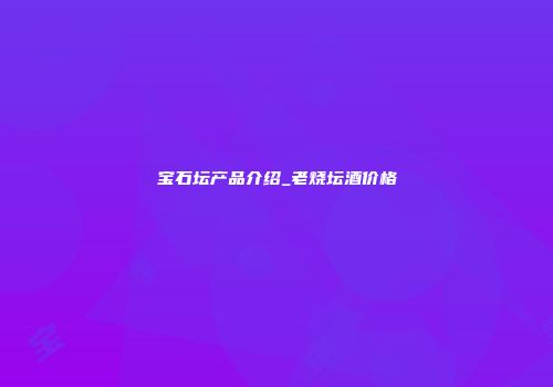 宝石坛产品介绍_老烧坛酒价格