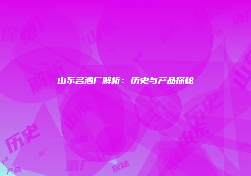 山东名酒厂解析：历史与产品探秘