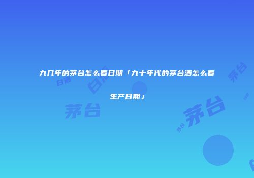 九几年的茅台怎么看日期「九十年代的茅台酒怎么看生产日期」