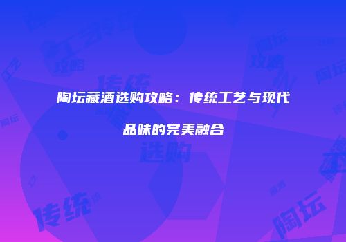 陶坛藏酒选购攻略：传统工艺与现代品味的完美融合