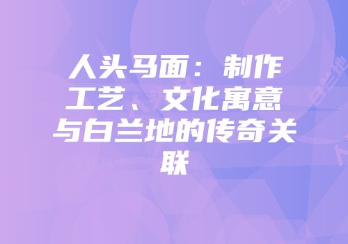 人头马面：制作工艺、文化寓意与白兰地的传奇关联