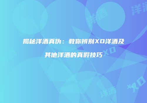 揭秘洋酒真伪：教你辨别XO洋酒及其他洋酒的真假技巧