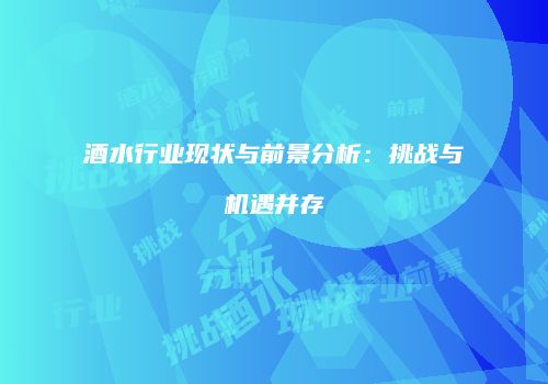 酒水行业现状与前景分析：挑战与机遇并存