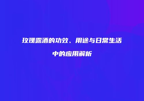 玫瑰露酒的功效、用途与日常生活中的应用解析
