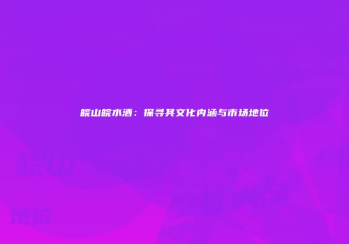 皖山皖水酒：探寻其文化内涵与市场地位