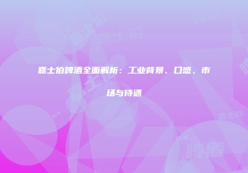 嘉士伯啤酒全面解析：工业背景、口感、市场与待遇