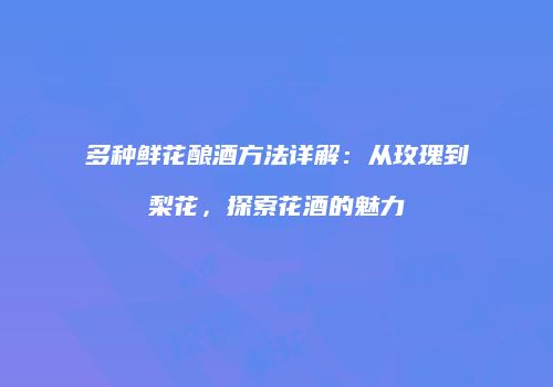 多种鲜花酿酒方法详解：从玫瑰到梨花，探索花酒的魅力