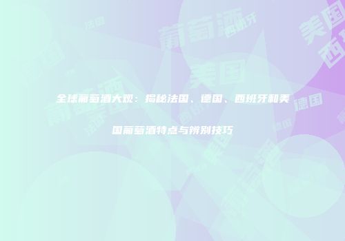 全球葡萄酒大观：揭秘法国、德国、西班牙和美国葡萄酒特点与辨别技巧