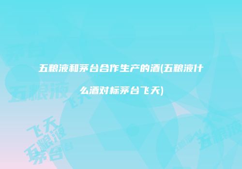 五粮液和茅台合作生产的酒(五粮液什么酒对标茅台飞天)