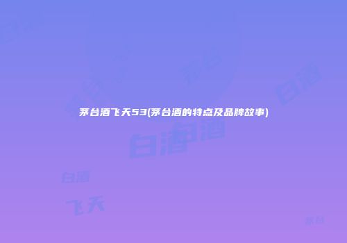 茅台酒飞天53(茅台酒的特点及品牌故事)