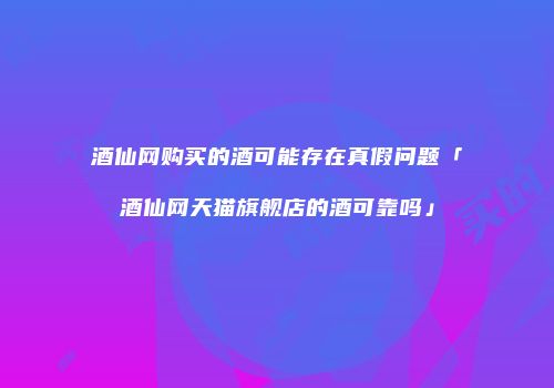 酒仙网购买的酒可能存在真假问题「酒仙网天猫旗舰店的酒可靠吗」