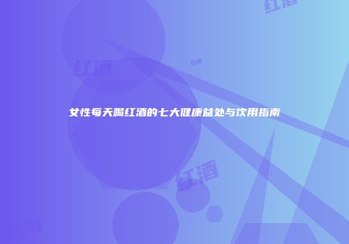 女性每天喝红酒的七大健康益处与饮用指南