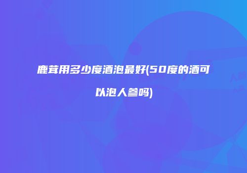 鹿茸用多少度酒泡最好(50度的酒可以泡人参吗)