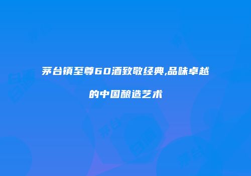 茅台镇至尊60酒致敬经典,品味卓越的中国酿造艺术