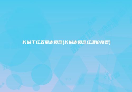 长城干红五星赤霞珠(长城赤霞珠红酒价格表)