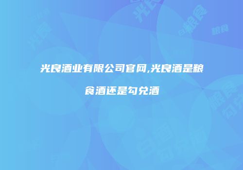 光良酒业有限公司官网,光良酒是粮食酒还是勾兑酒