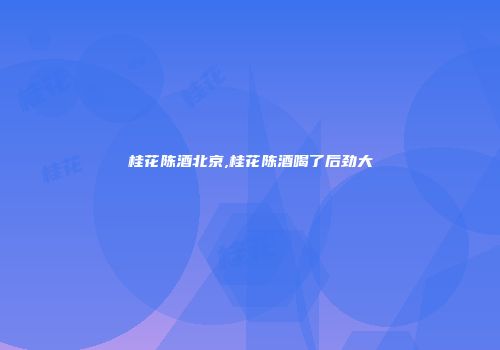 桂花陈酒北京,桂花陈酒喝了后劲大