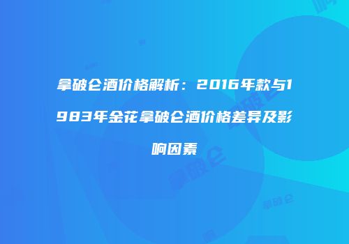 拿破仑酒价格解析：2016年款与1983年金花拿破仑酒价格差异及影响因素