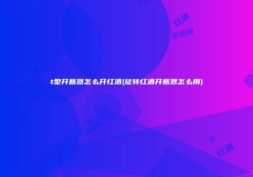 t型开瓶器怎么开红酒(旋转红酒开瓶器怎么用)