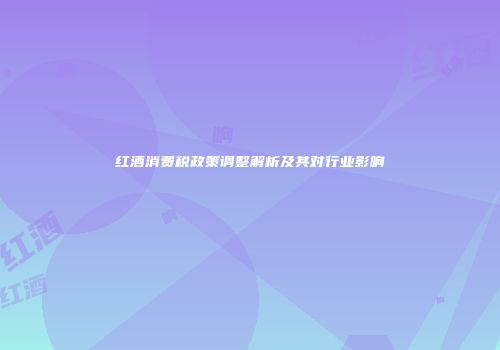 红酒消费税政策调整解析及其对行业影响