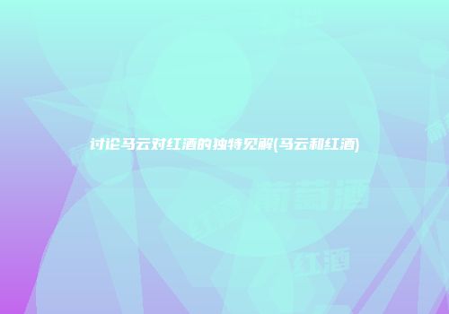 讨论马云对红酒的独特见解(马云和红酒)