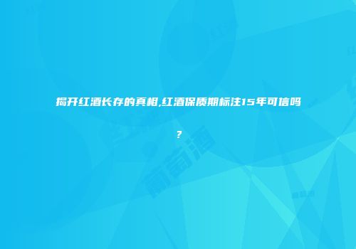 揭开红酒长存的真相,红酒保质期标注15年可信吗？