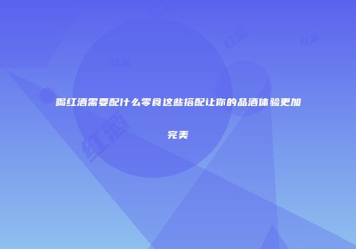 喝红酒需要配什么零食这些搭配让你的品酒体验更加完美