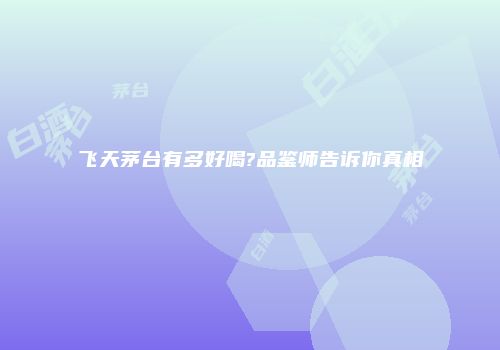 飞天茅台有多好喝?品鉴师告诉你真相