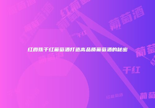 红霞珠干红葡萄酒打造高品质葡萄酒的秘密