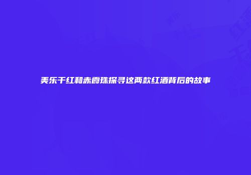 美乐干红和赤霞珠探寻这两款红酒背后的故事