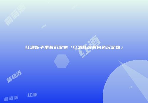 红酒杯子里有沉淀物「红酒杯底有白色沉淀物」
