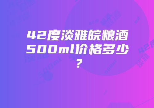 42度淡雅皖粮酒500ml价格多少？