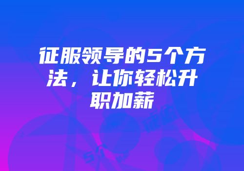 征服领导的5个方法，让你轻松升职加薪