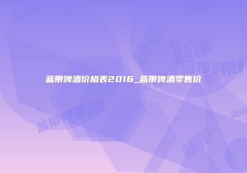 蓝带啤酒价格表2016_蓝带啤酒零售价